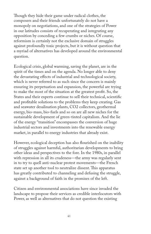 Though they hide their game under radical clothes, the composers and their friends unfortunately do not have a monopoly on negotiations, and one of the strategies of Power in our latitudes consists of recuperating and integrating any opposition by conceding a few crumbs or niches. Of course, reformism is certainly not the exclusive domain of struggles against profoundly toxic projects, but it is without question that amyriad of alternatives has developed around the environmental question. Ecological criss, global warming, saving the planct, are in the spirit of the times and on the agenda. No longer able to deny the devastating effects of industrial and technological society, which s never referred to as such since the concern is mainly ensuring its perpetuation and expansion, the powerful are trying to make the most of the situation at the greatest profit. So, the States and their experts continue to scll their technical, scientific and profitable solutions to the problems they keep creating. Gas and seawater desalination plants, CO2 collectors, geothermal energy, bio-mass, bio-fuls and so on are all new niches for the sustainable development of green-tinted capitalism. And the lie of the energy “transition’ encompasses the conversion of huge industrial sectors and investments into the renewable energy market in parallel to energy industrics that already exist. However, ccological deception has also flourished on the inability of struggles against harmful, authoritarian developments to bring other ideas and perspectives to the fore. In the 1980s, in parallel with repression in all its crudeness—the army was regularly sent in to try to quell anti-nuclear protest movements—the French state set up another tool to neutralize dissent. This apparatus has greatly contributed to channeling and defusing the struggle, against a background of faith in the promises of the left Citizen and environmental associations have since invaded the Tandscape to propose their services as credible interlocutors with Power, as well as alternatives that do not question the existing @
